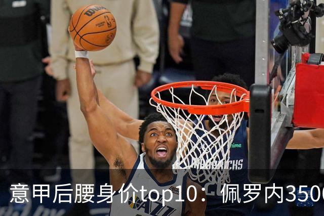 意甲后腰身价top10：佩罗内3500万欧居首，洛卡特利、亚沙里次席